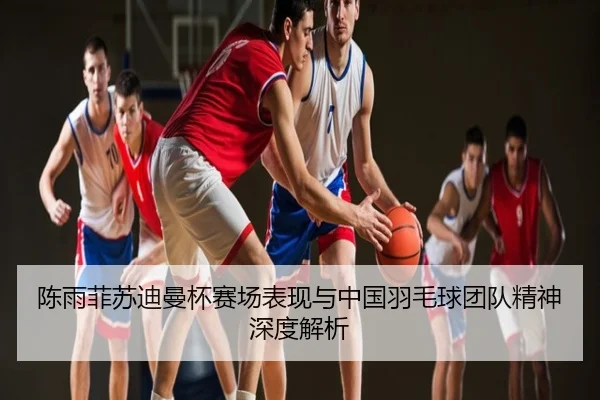 陈雨菲苏迪曼杯赛场表现与中国羽毛球团队精神深度解析