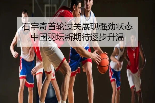 石宇奇首轮过关展现强劲状态 中国羽坛新期待逐步升温