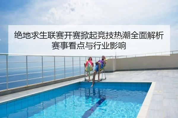 绝地求生联赛开赛掀起竞技热潮全面解析赛事看点与行业影响