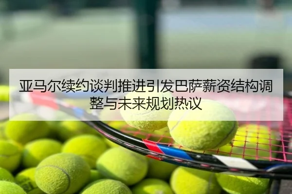 亚马尔续约谈判推进引发巴萨薪资结构调整与未来规划热议