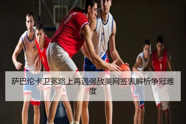 萨巴伦卡卫冕路上再遇强敌美网签表解析争冠难度
