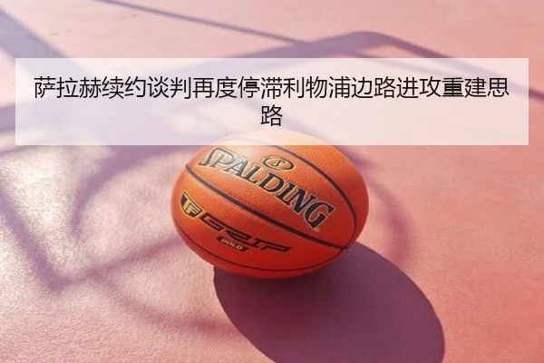 萨拉赫续约谈判再度停滞利物浦边路进攻重建思路