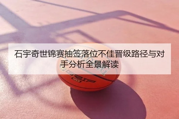 石宇奇世锦赛抽签落位不佳晋级路径与对手分析全景解读