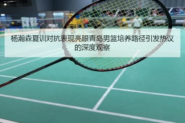 杨瀚森夏训对抗表现亮眼青岛男篮培养路径引发热议的深度观察