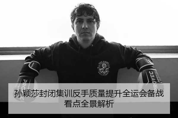 孙颖莎封闭集训反手质量提升全运会备战看点全景解析