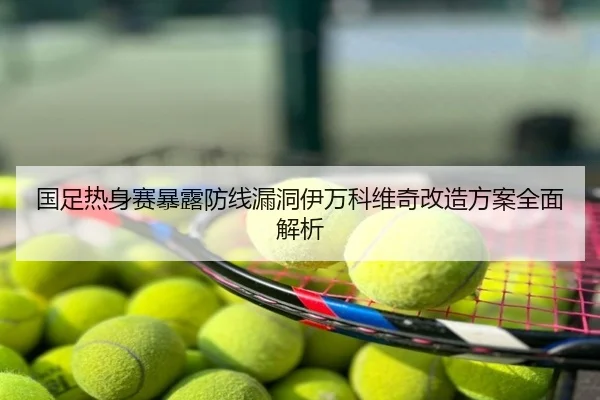 国足热身赛暴露防线漏洞伊万科维奇改造方案全面解析