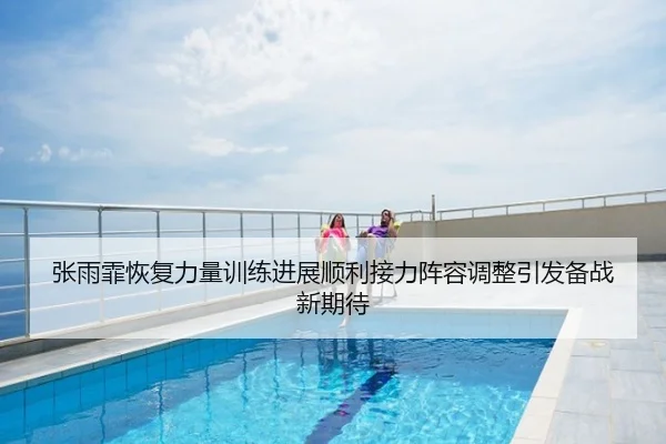 张雨霏恢复力量训练进展顺利接力阵容调整引发备战新期待